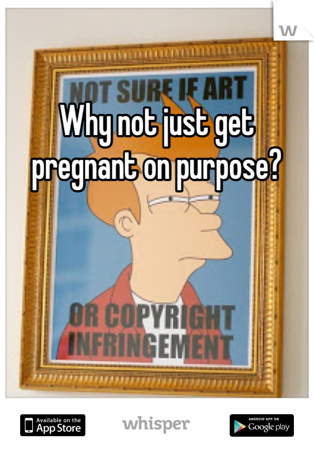 Why not just get pregnant on purpose?