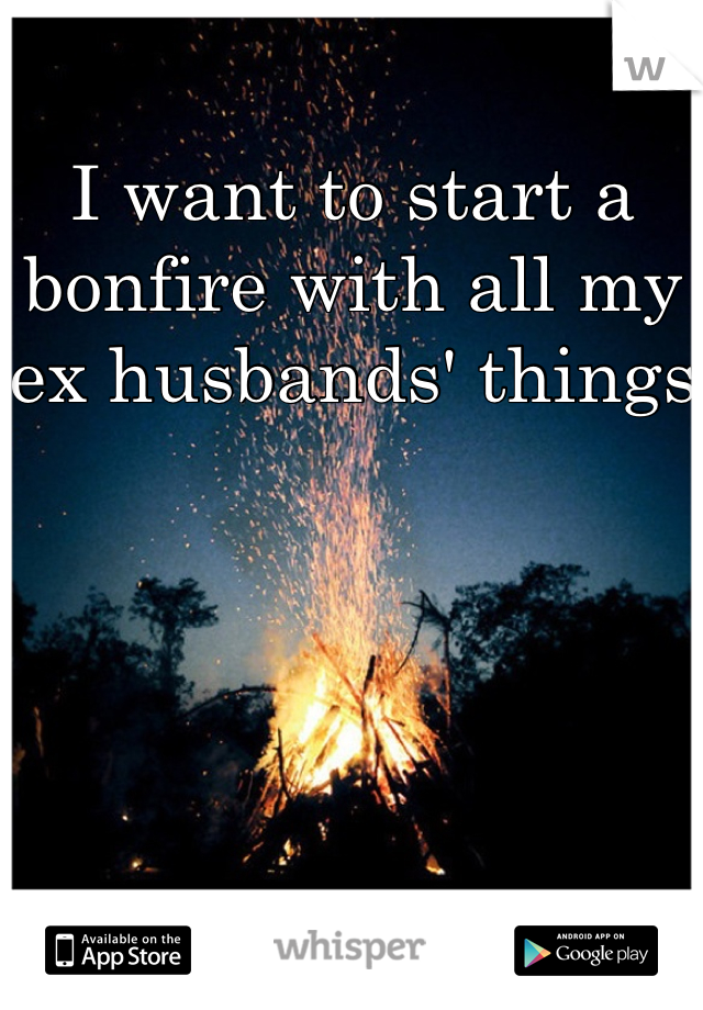 I want to start a bonfire with all my ex husbands' things