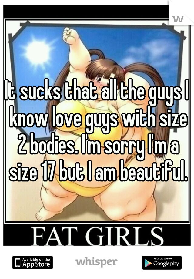 It sucks that all the guys I know love guys with size 2 bodies. I'm sorry I'm a size 17 but I am beautiful.