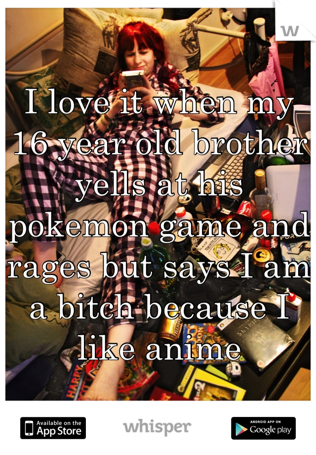 I love it when my 16 year old brother yells at his pokemon game and rages but says I am a bitch because I like anime