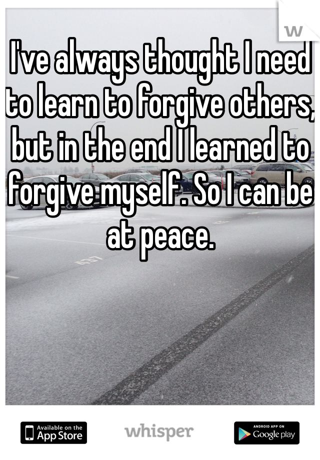 I've always thought I need to learn to forgive others, but in the end I learned to forgive myself. So I can be at peace.