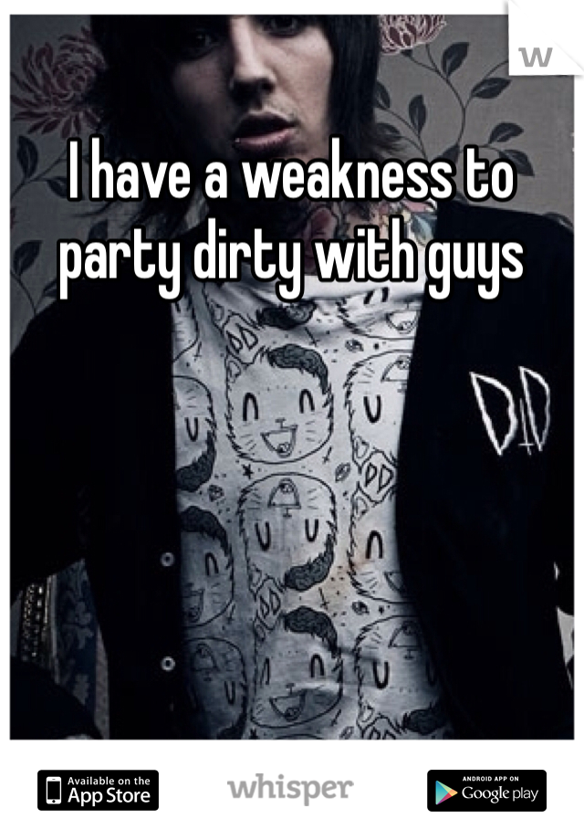 I have a weakness to party dirty with guys 