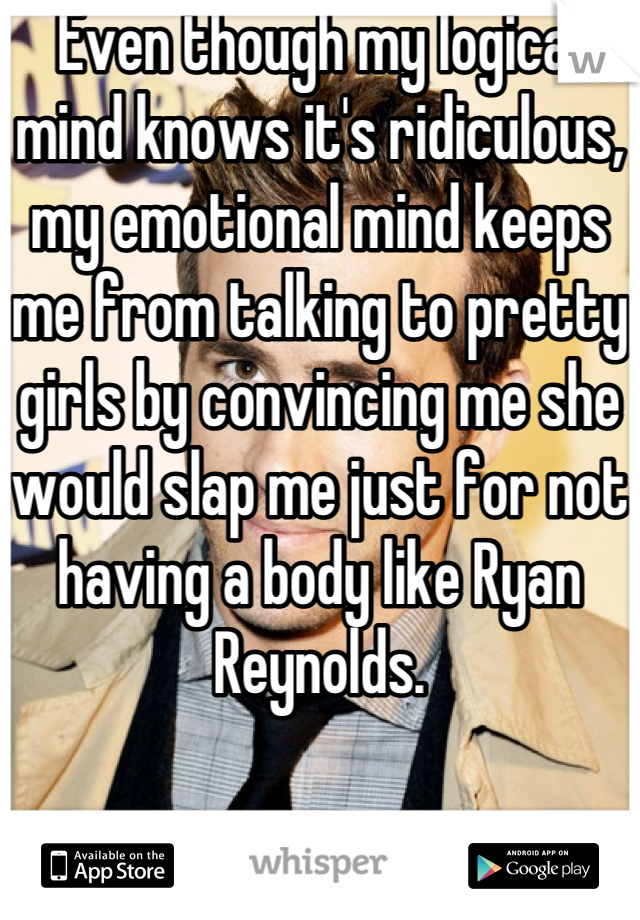Even though my logical mind knows it's ridiculous, my emotional mind keeps me from talking to pretty girls by convincing me she would slap me just for not having a body like Ryan Reynolds.