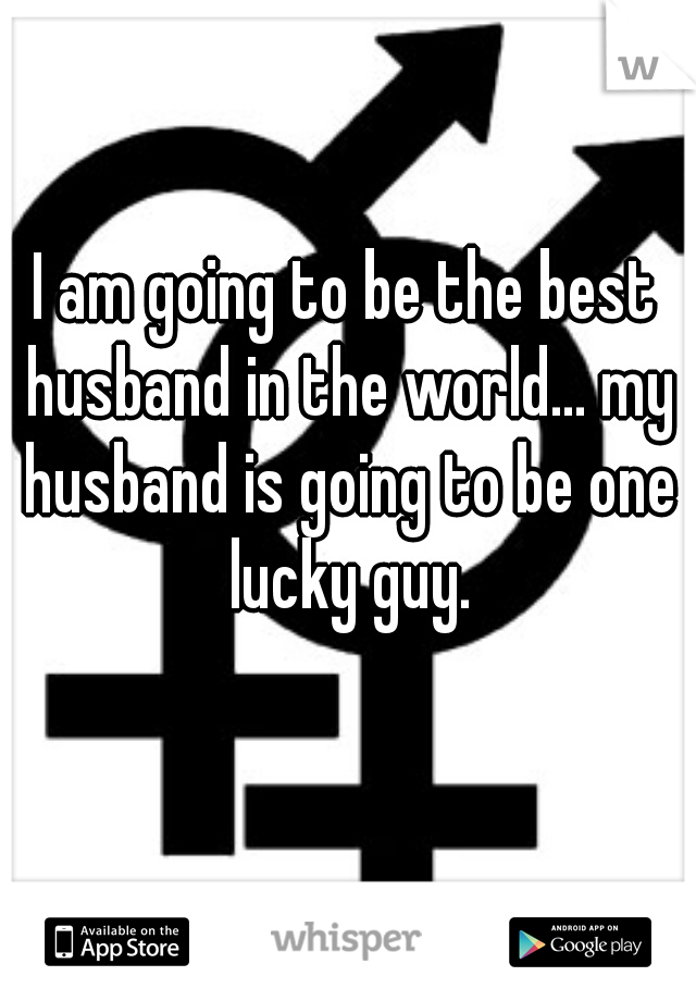I am going to be the best husband in the world... my husband is going to be one lucky guy.