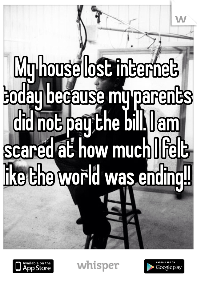 My house lost internet today because my parents did not pay the bill. I am scared at how much I felt like the world was ending!! 