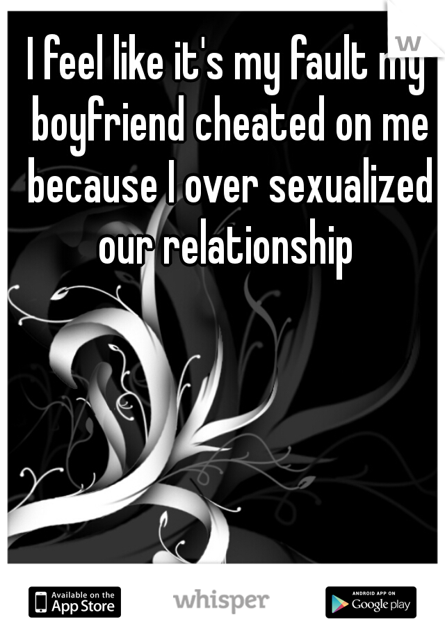 I feel like it's my fault my boyfriend cheated on me because I over sexualized our relationship 