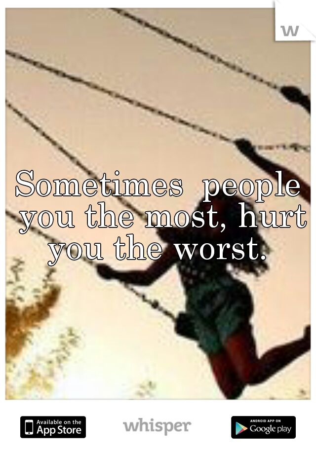 Sometimes  people you the most, hurt you the worst. 