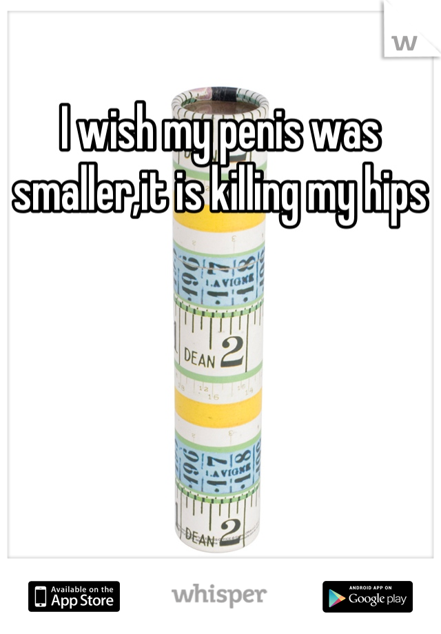 I wish my penis was smaller,it is killing my hips