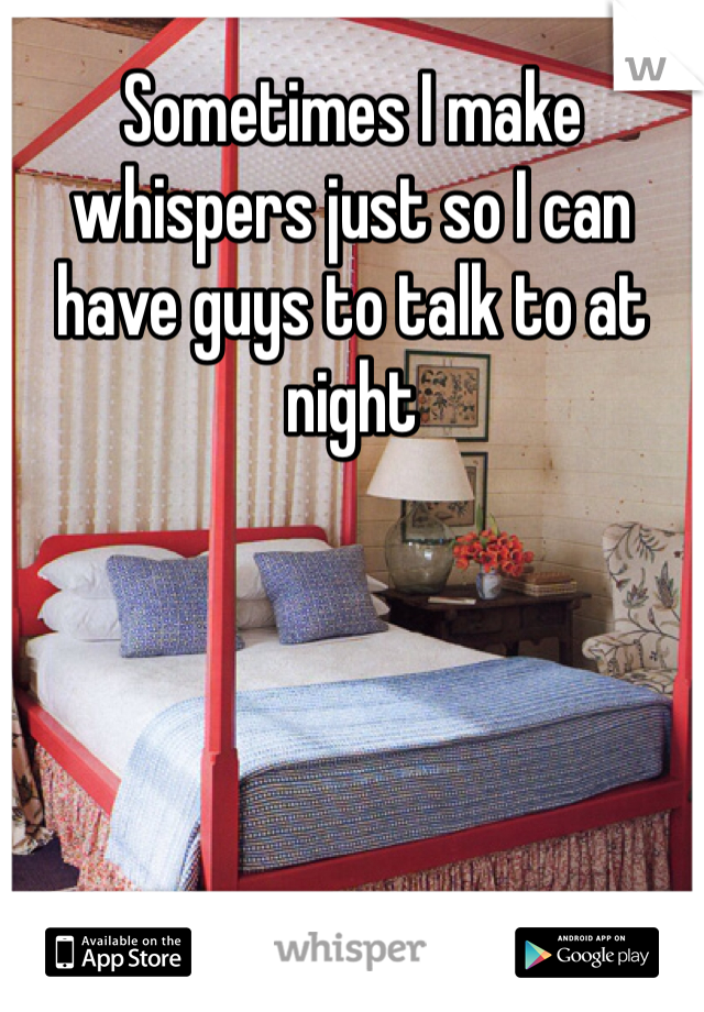Sometimes I make whispers just so I can have guys to talk to at night 

