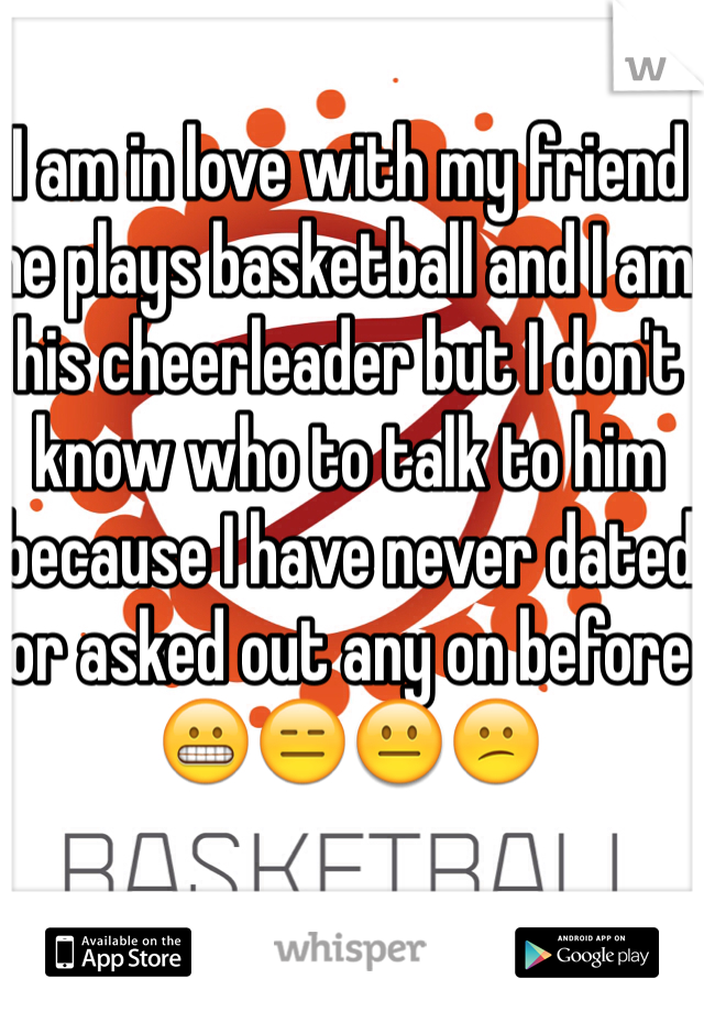 I am in love with my friend he plays basketball and I am his cheerleader but I don't know who to talk to him because I have never dated or asked out any on before😬😑😐😕