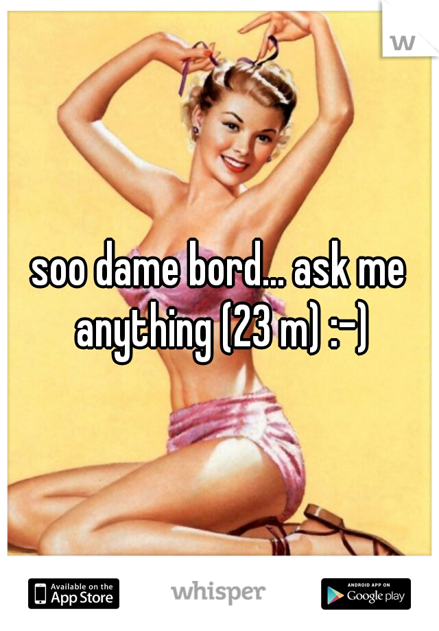 soo dame bord... ask me anything (23 m) :-)