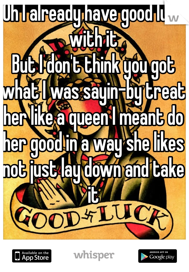 Oh I already have good luck with it 
But I don't think you got what I was sayin-by treat her like a queen I meant do her good in a way she likes not just lay down and take it