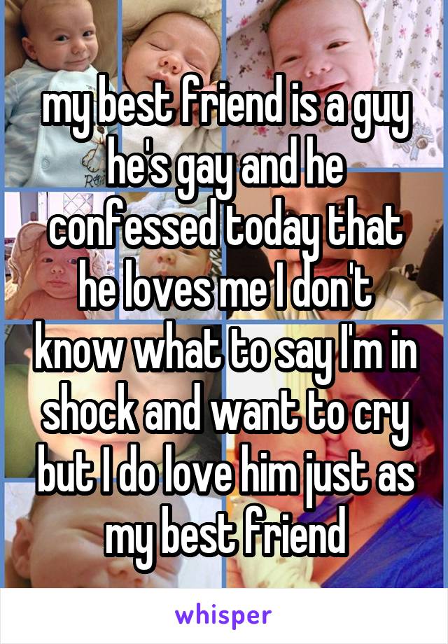 my best friend is a guy he's gay and he confessed today that he loves me I don't know what to say I'm in shock and want to cry but I do love him just as my best friend