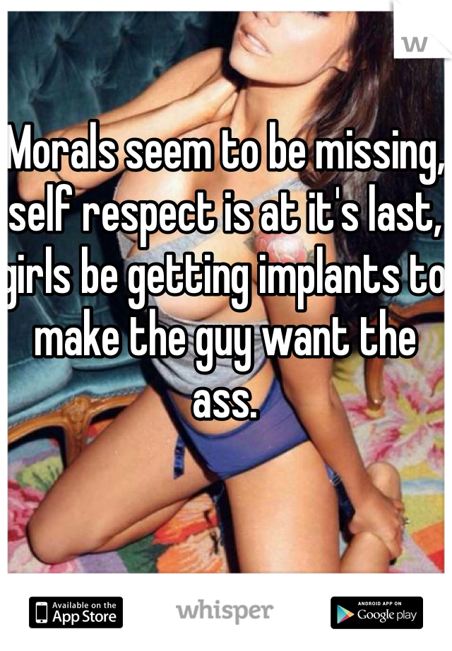 Morals seem to be missing, self respect is at it's last, girls be getting implants to make the guy want the ass.