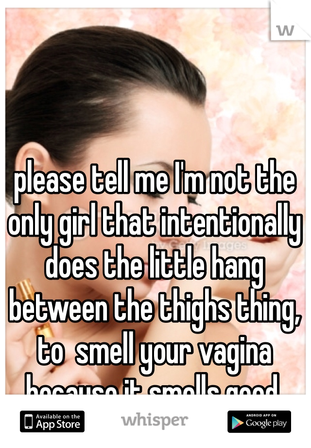 please tell me I'm not the only girl that intentionally does the little hang between the thighs thing, to  smell your vagina because it smells good. 