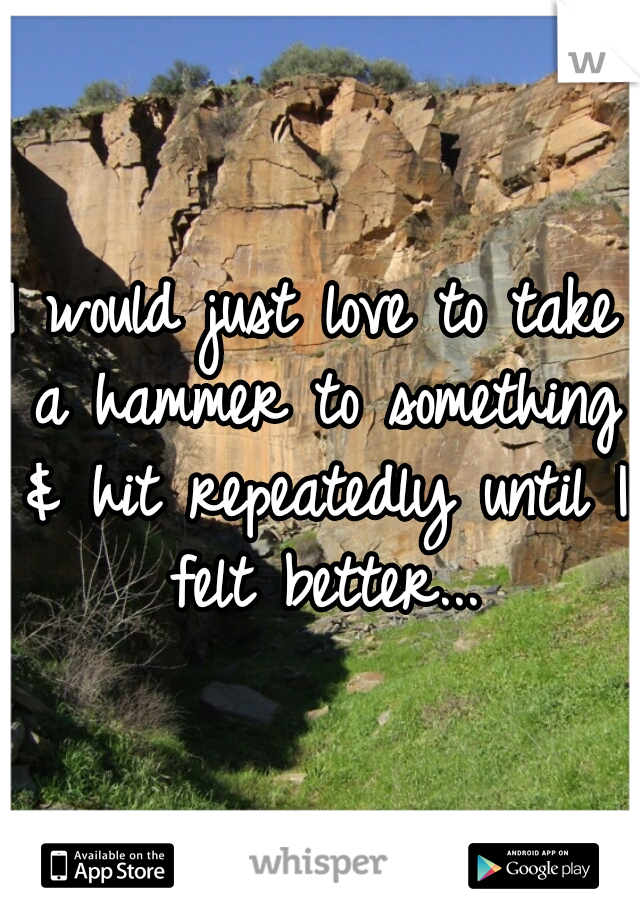 I would just love to take a hammer to something & hit repeatedly until I felt better...