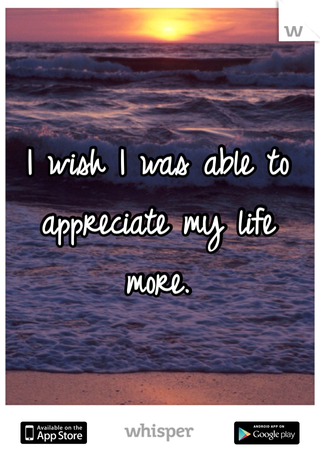 I wish I was able to appreciate my life more. 
