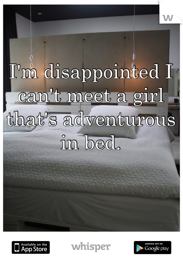 I'm disappointed I can't meet a girl that's adventurous in bed.