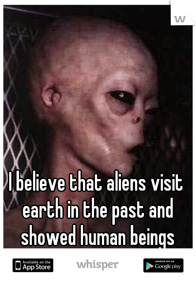 I believe that aliens visit earth in the past and showed human beings everything we know 