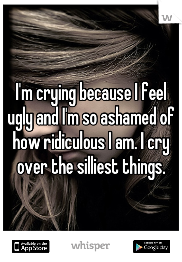 I'm crying because I feel ugly and I'm so ashamed of how ridiculous I am. I cry over the silliest things.