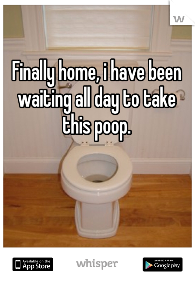 Finally home, i have been waiting all day to take this poop. 
