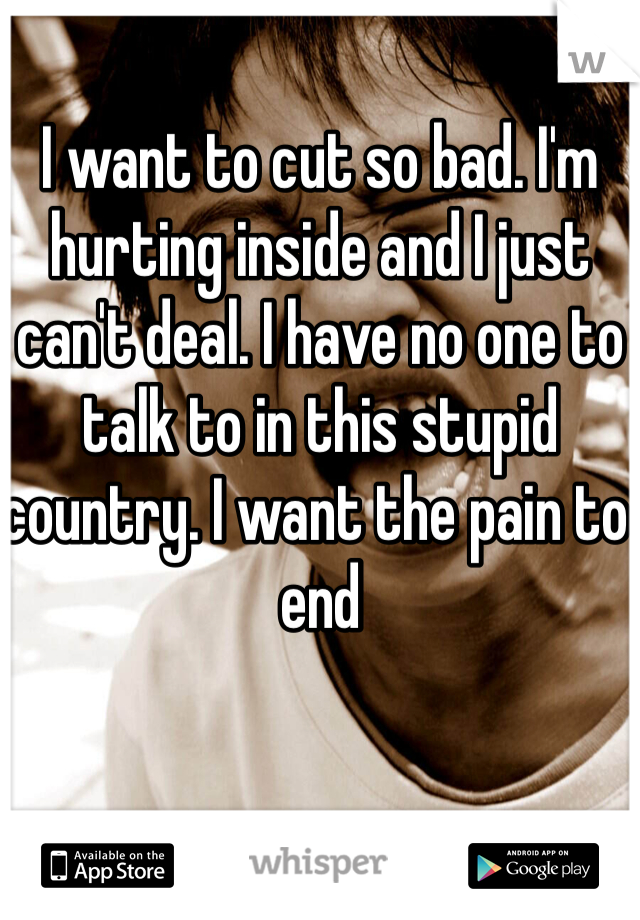 I want to cut so bad. I'm hurting inside and I just can't deal. I have no one to talk to in this stupid country. I want the pain to end