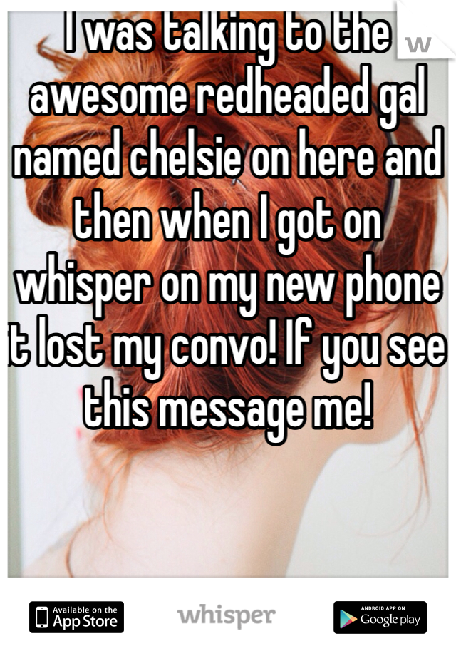I was talking to the awesome redheaded gal named chelsie on here and then when I got on whisper on my new phone it lost my convo! If you see this message me!