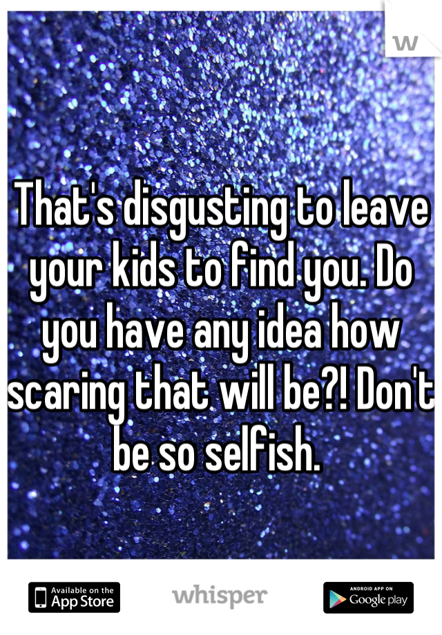 That's disgusting to leave your kids to find you. Do you have any idea how scaring that will be?! Don't be so selfish. 