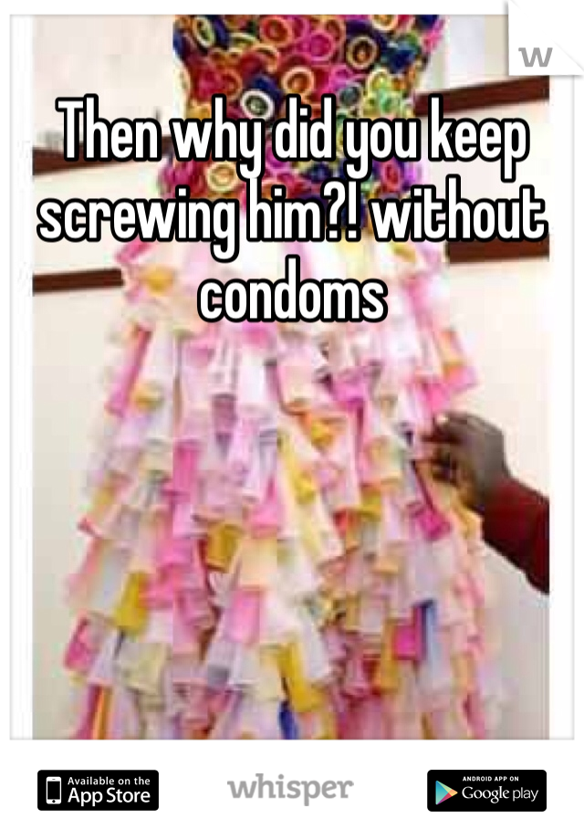 Then why did you keep screwing him?! without condoms