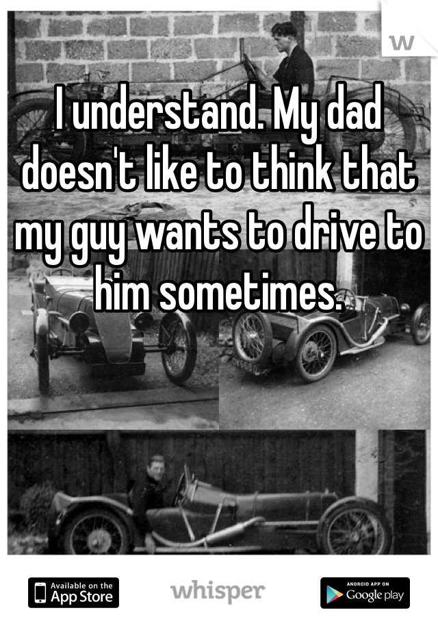 I understand. My dad doesn't like to think that my guy wants to drive to him sometimes. 