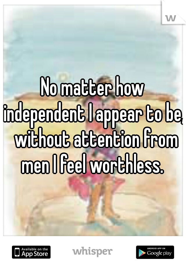 No matter how independent I appear to be,  without attention from men I feel worthless. 