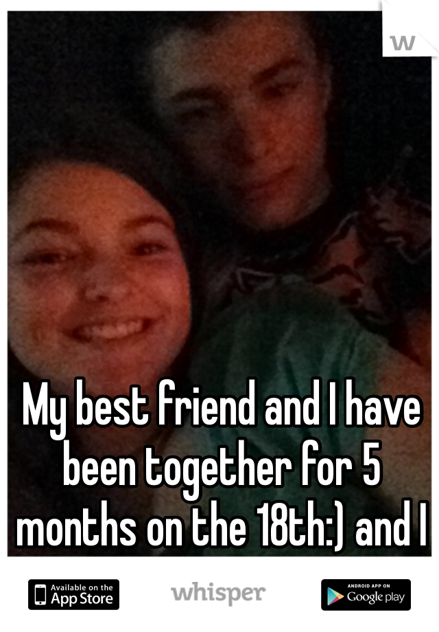 My best friend and I have been together for 5 months on the 18th:) and I couldn't be happier:)