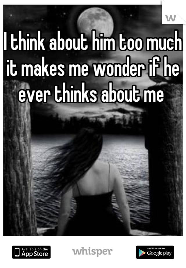 I think about him too much it makes me wonder if he ever thinks about me 