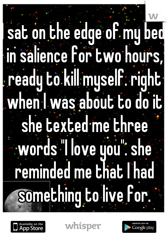 I sat on the edge of my bed in salience for two hours, ready to kill myself. right when I was about to do it she texted me three words "I love you". she reminded me that I had something to live for.