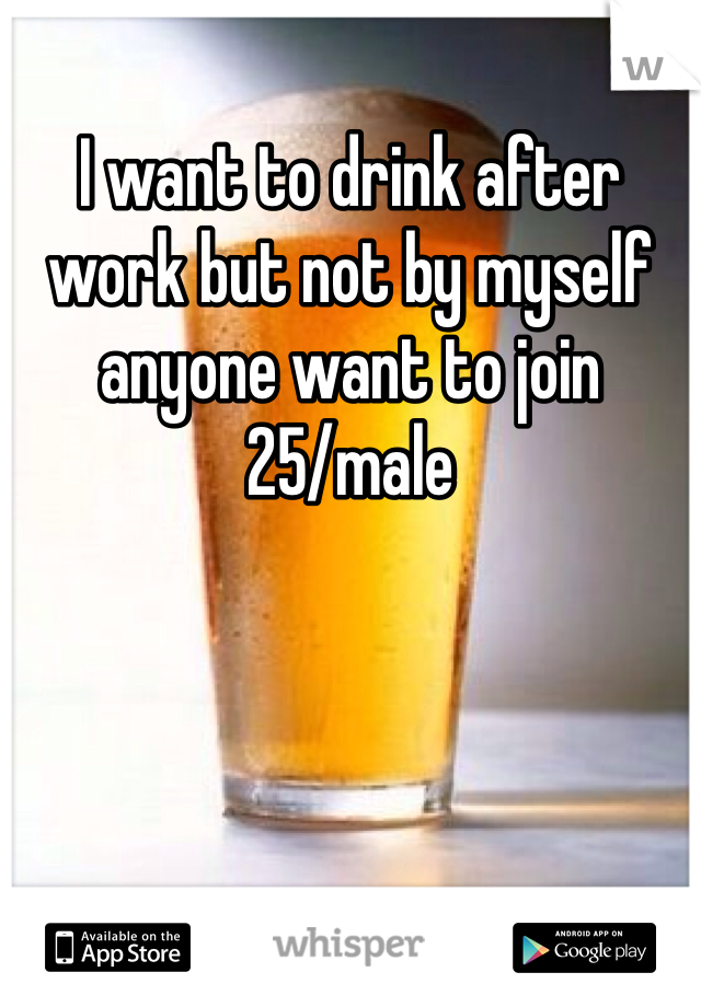 I want to drink after work but not by myself anyone want to join 
25/male