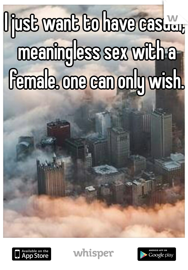 I just want to have casual, meaningless sex with a female. one can only wish.