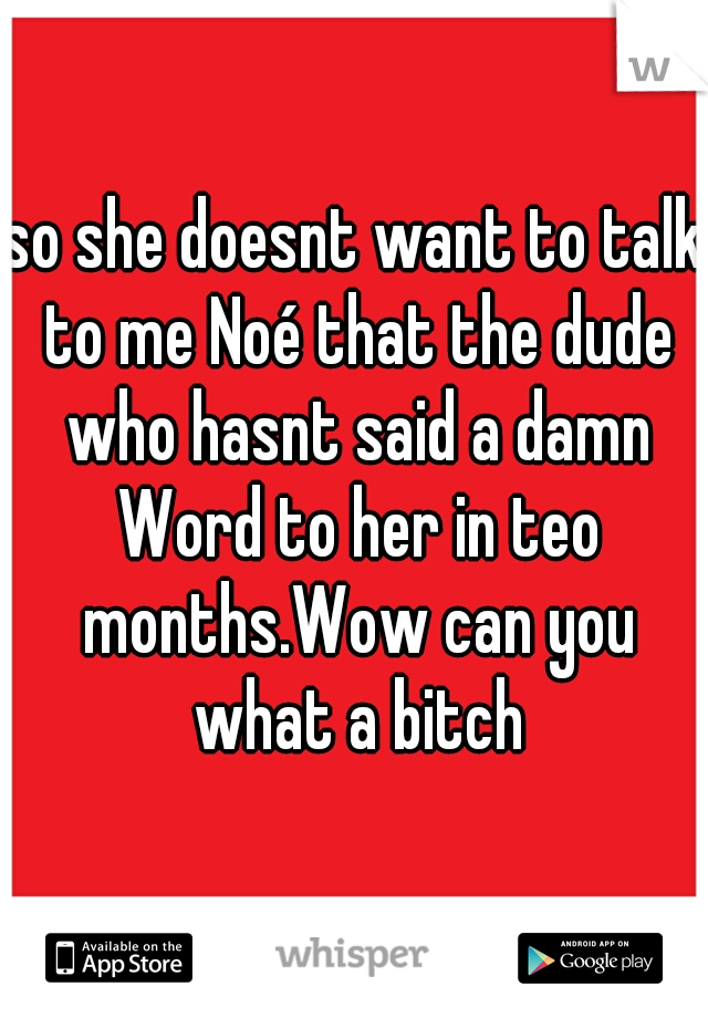 so she doesnt want to talk to me Noé that the dude who hasnt said a damn Word to her in teo months.Wow can you what a bitch