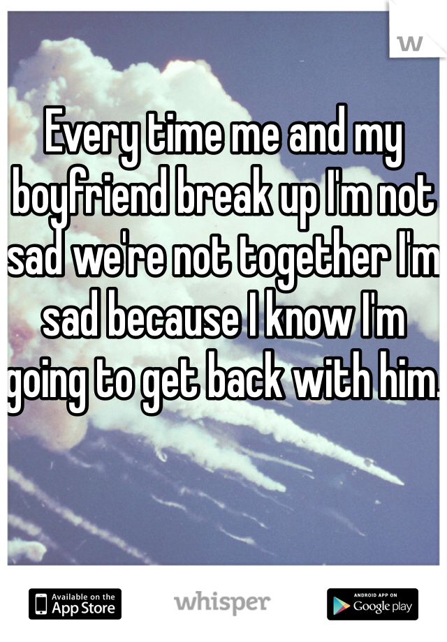 Every time me and my boyfriend break up I'm not sad we're not together I'm sad because I know I'm going to get back with him.