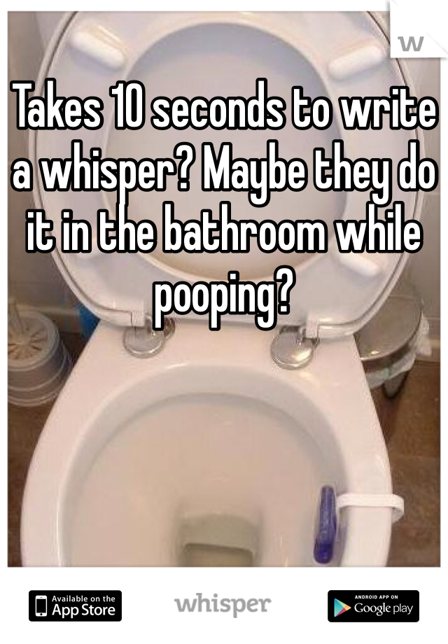 Takes 10 seconds to write a whisper? Maybe they do it in the bathroom while pooping?
