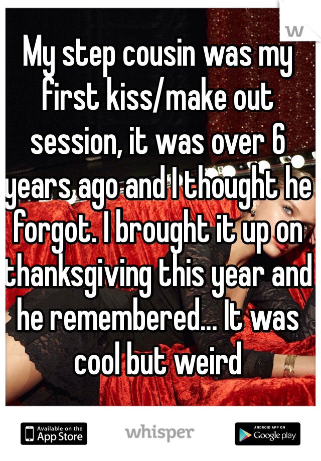 My step cousin was my first kiss/make out session, it was over 6 years ago and I thought he forgot. I brought it up on thanksgiving this year and he remembered... It was cool but weird