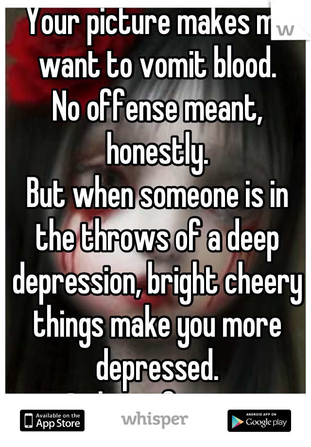 Your picture makes me want to vomit blood. 
No offense meant, honestly. 
But when someone is in the throws of a deep depression, bright cheery things make you more depressed. 
At least for me. 