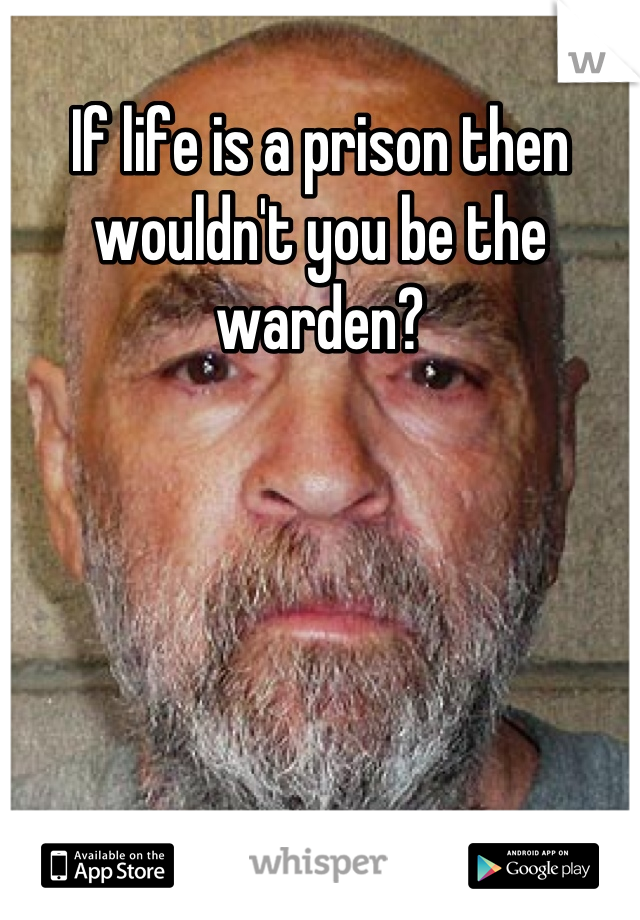 If life is a prison then wouldn't you be the warden?