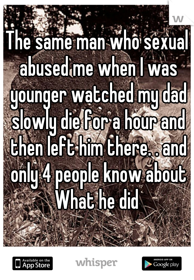 The same man who sexual abused me when I was younger watched my dad slowly die for a hour and then left him there. . and only 4 people know about What he did 