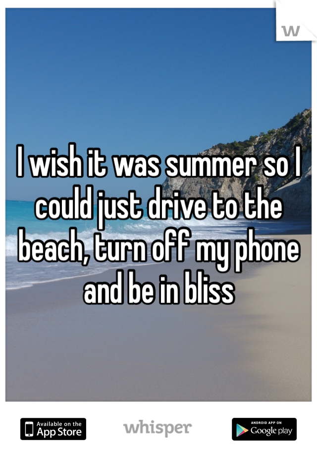 I wish it was summer so I could just drive to the beach, turn off my phone and be in bliss