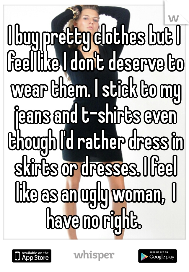 I buy pretty clothes but I feel like I don't deserve to wear them. I stick to my jeans and t-shirts even though I'd rather dress in skirts or dresses. I feel like as an ugly woman,  I have no right. 