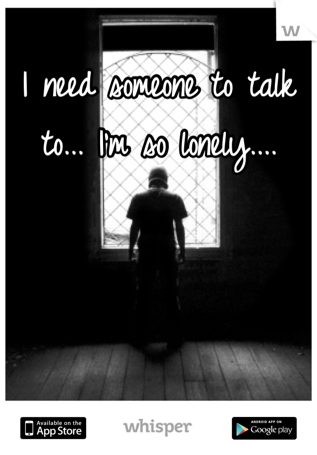 I need someone to talk to... I'm so lonely....
