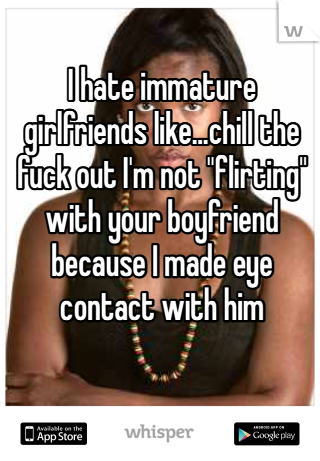 I hate immature girlfriends like...chill the fuck out I'm not "flirting" with your boyfriend because I made eye contact with him