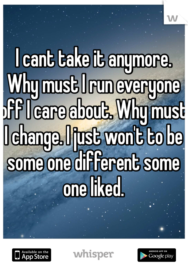 I cant take it anymore. Why must I run everyone off I care about. Why must I change. I just won't to be some one different some one liked. 