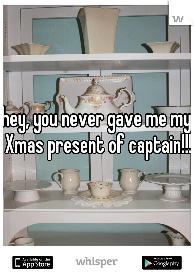 hey, you never gave me my Xmas present of captain!!!
