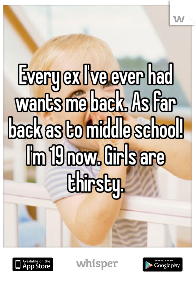 Every ex I've ever had wants me back. As far back as to middle school! I'm 19 now. Girls are thirsty. 